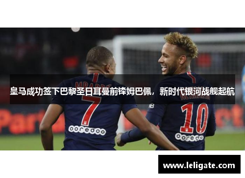 皇马成功签下巴黎圣日耳曼前锋姆巴佩，新时代银河战舰起航