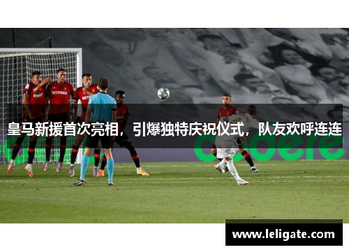 皇马新援首次亮相，引爆独特庆祝仪式，队友欢呼连连